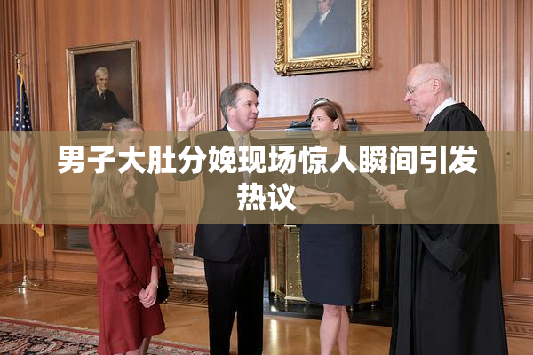 男子大肚分娩现场惊人瞬间引发热议