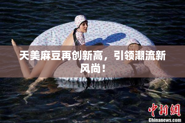 天美麻豆再创新高，引领潮流新风尚！
