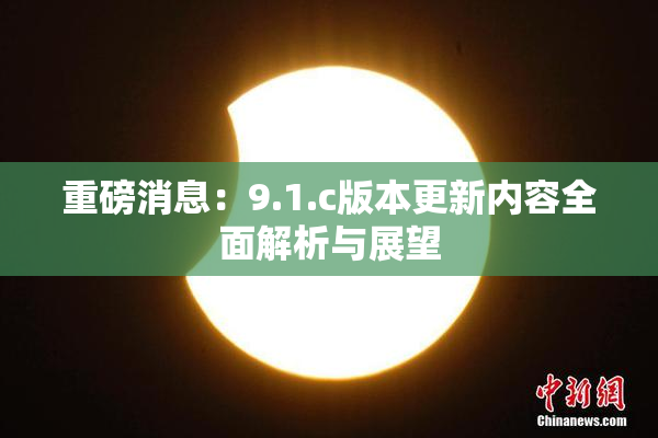 重磅消息：9.1.c版本更新内容全面解析与展望