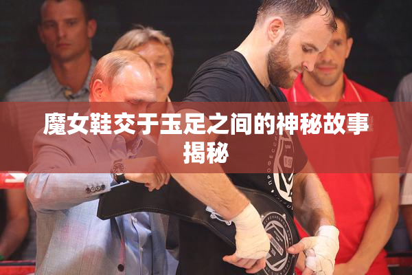魔女鞋交于玉足之间的神秘故事揭秘
