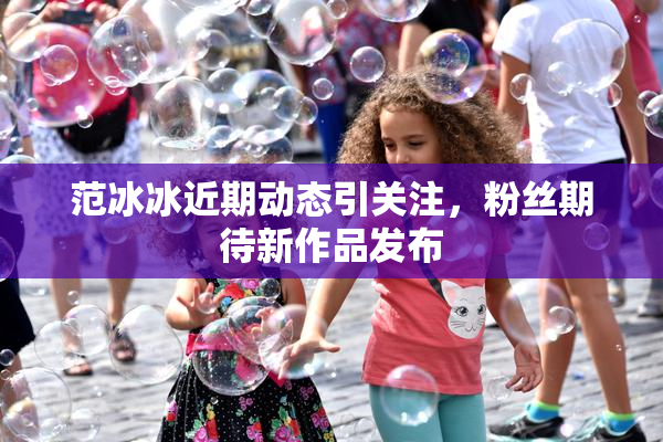 范冰冰近期动态引关注，粉丝期待新作品发布