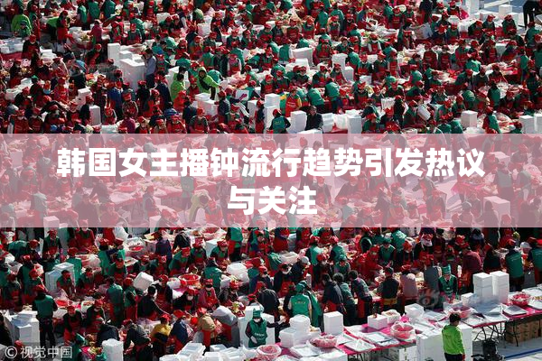 韩国女主播钟流行趋势引发热议与关注