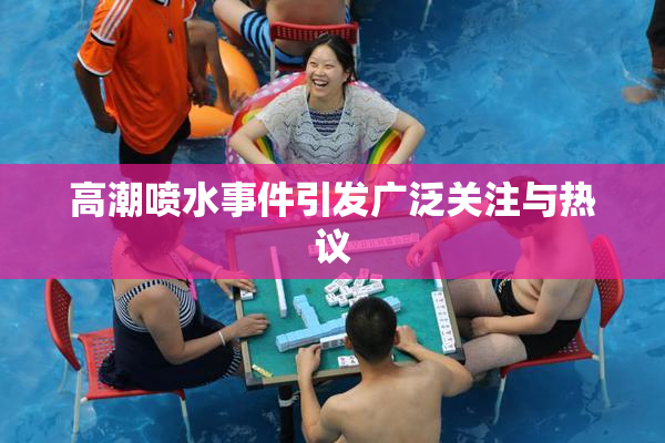 高潮喷水事件引发广泛关注与热议