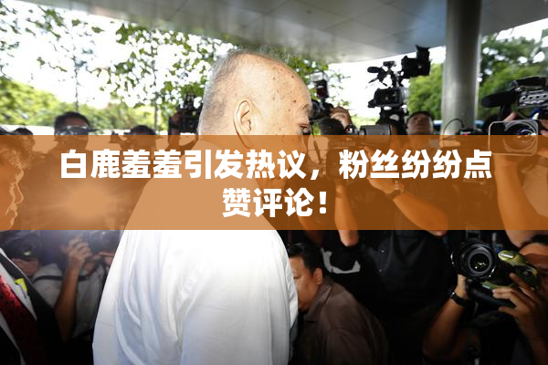 白鹿羞羞引发热议，粉丝纷纷点赞评论！