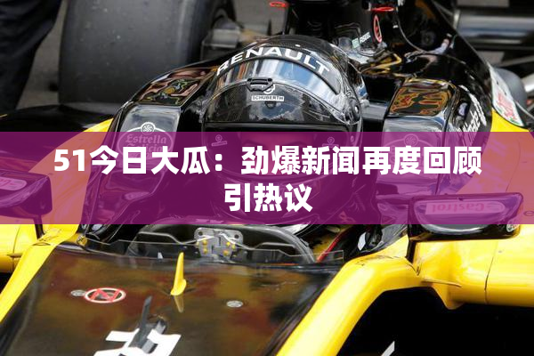 51今日大瓜：劲爆新闻再度回顾引热议