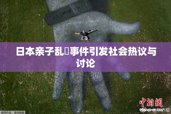 日本亲子乱婬事件引发社会热议与讨论