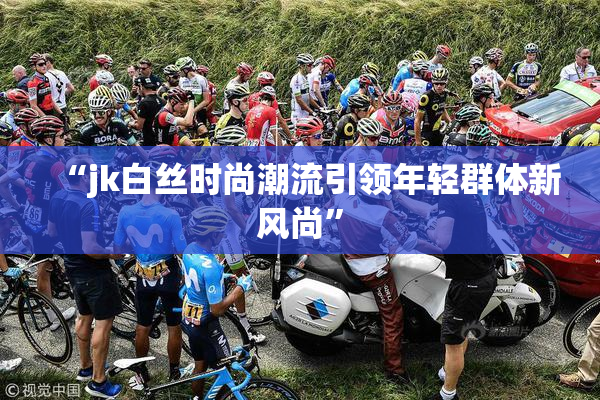 “jk白丝时尚潮流引领年轻群体新风尚”