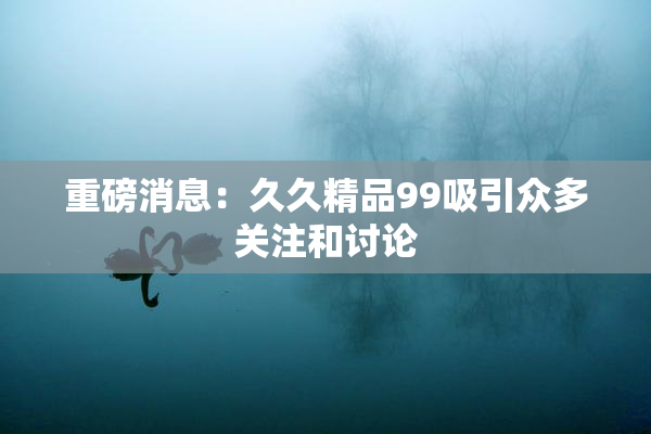 重磅消息：久久精品99吸引众多关注和讨论