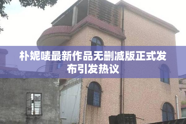 朴妮唛最新作品无删减版正式发布引发热议