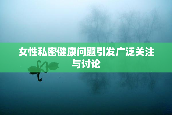女性私密健康问题引发广泛关注与讨论