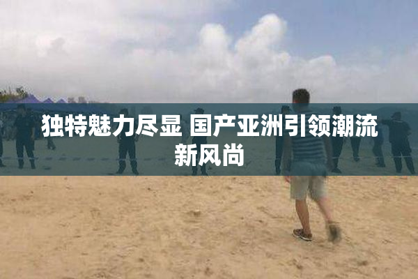 独特魅力尽显 国产亚洲引领潮流新风尚