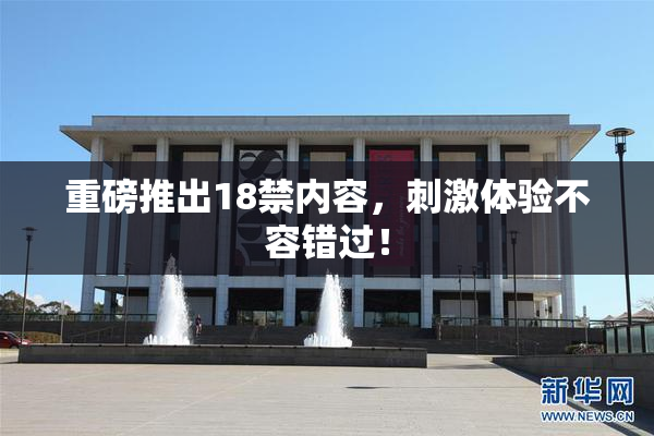 重磅推出18禁内容，刺激体验不容错过！