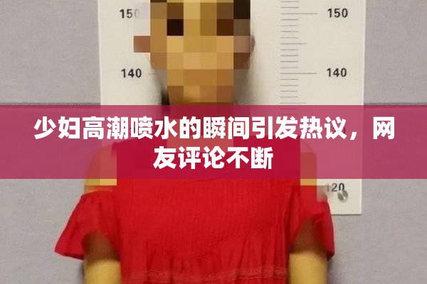少妇高潮喷水的瞬间引发热议，网友评论不断