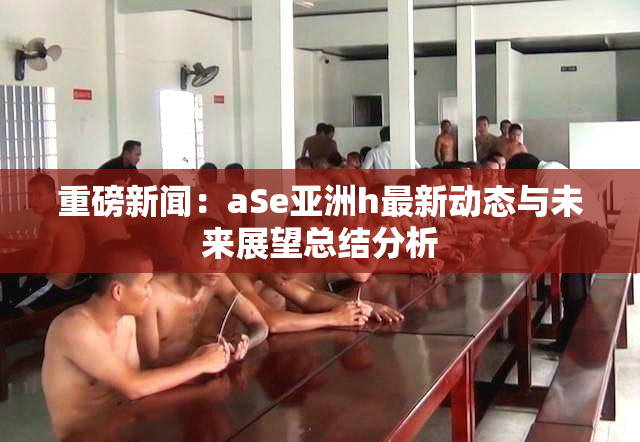 重磅新闻：aSe亚洲h最新动态与未来展望总结分析
