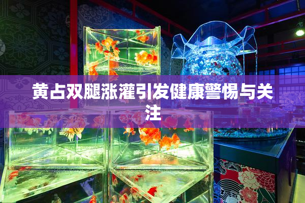 黄占双腿涨灌引发健康警惕与关注