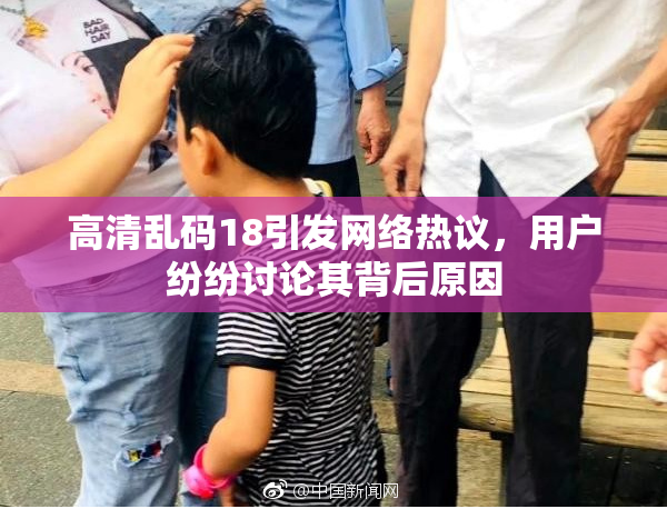 高清乱码18引发网络热议，用户纷纷讨论其背后原因