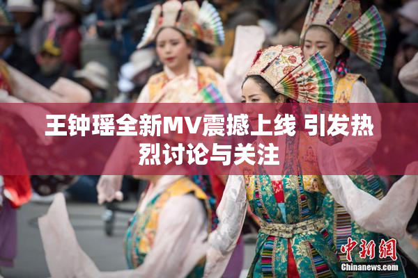 王钟瑶全新MV震撼上线 引发热烈讨论与关注