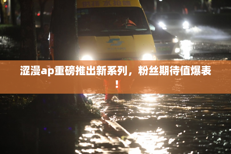 涩漫ap重磅推出新系列，粉丝期待值爆表！