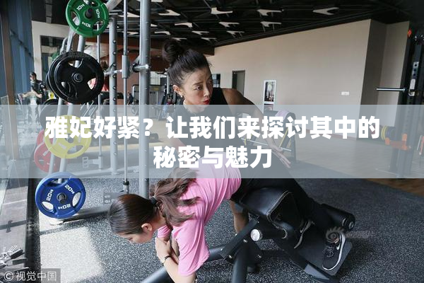 雅妃好紧？让我们来探讨其中的秘密与魅力
