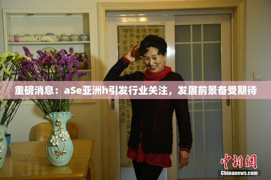 重磅消息：aSe亚洲h引发行业关注，发展前景备受期待
