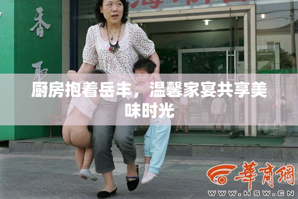 厨房抱着岳丰，温馨家宴共享美味时光