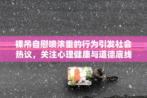 裸吊自慰喷浓重的行为引发社会热议，关注心理健康与道德底线
