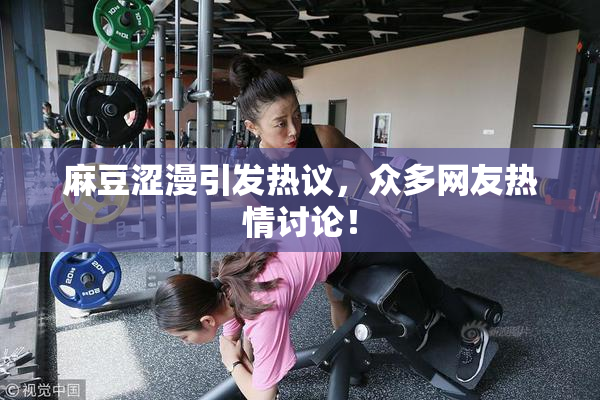 麻豆涩漫引发热议，众多网友热情讨论！