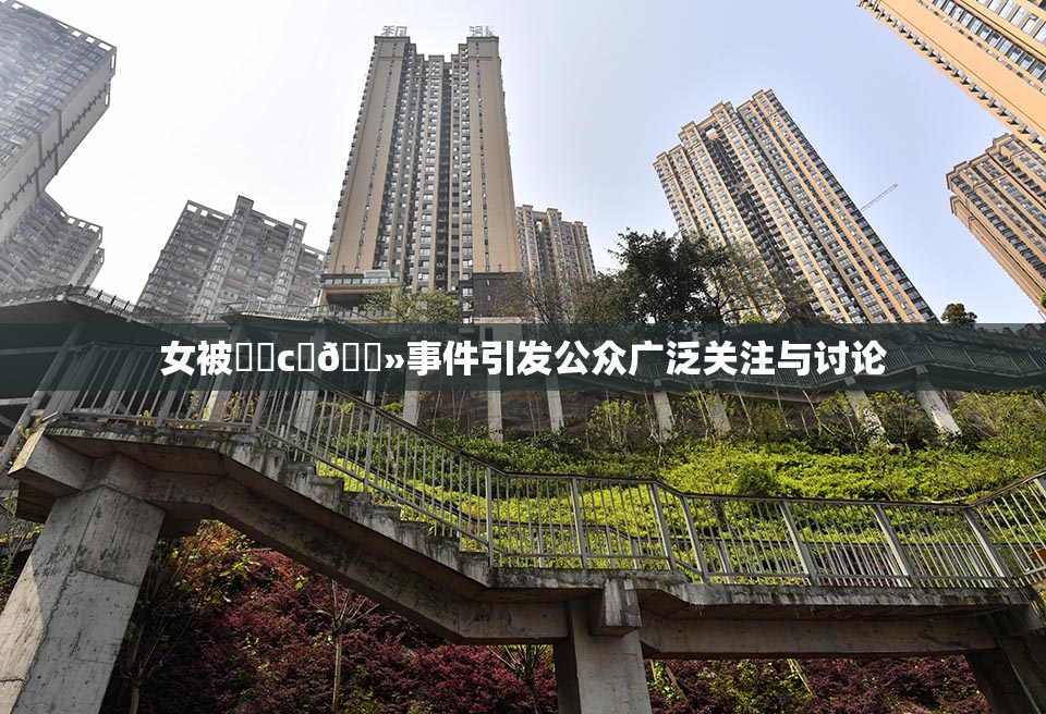 女被❌‌c‌🐻事件引发公众广泛关注与讨论