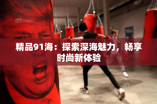精品91海：探索深海魅力，畅享时尚新体验