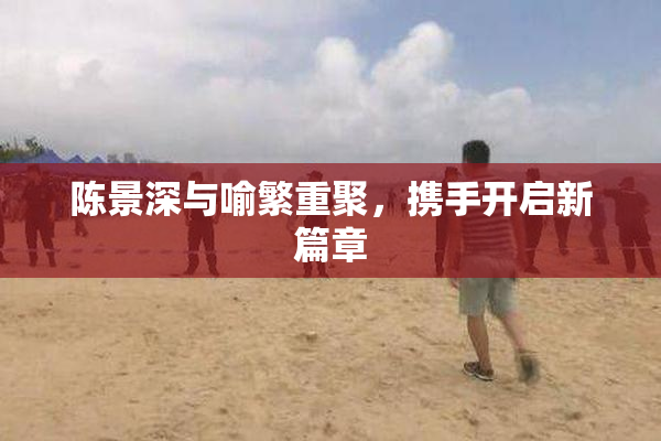 陈景深与喻繁重聚，携手开启新篇章