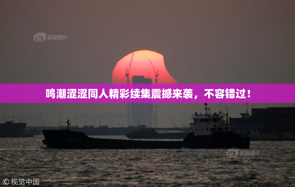 鸣潮涩涩同人精彩续集震撼来袭，不容错过！