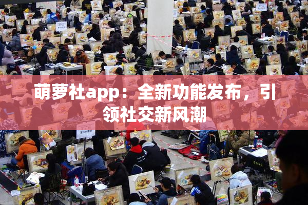 萌萝社app：全新功能发布，引领社交新风潮