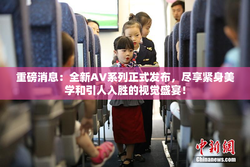 重磅消息：全新AV系列正式发布，尽享紧身美学和引人入胜的视觉盛宴！