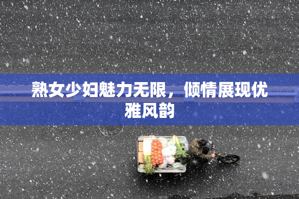熟女少妇魅力无限，倾情展现优雅风韵