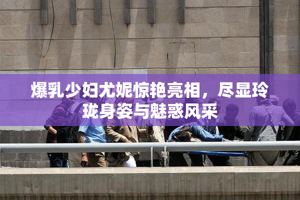 爆乳少妇尤妮惊艳亮相，尽显玲珑身姿与魅惑风采