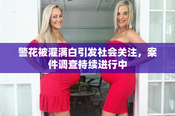 警花被灌满白引发社会关注，案件调查持续进行中