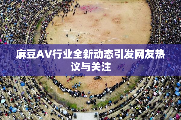 麻豆AV行业全新动态引发网友热议与关注