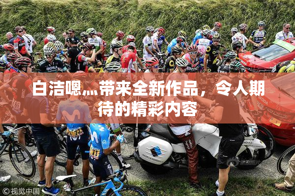 白洁嗯灬带来全新作品，令人期待的精彩内容