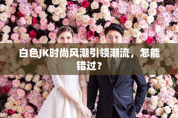 白色JK时尚风潮引领潮流，怎能错过？