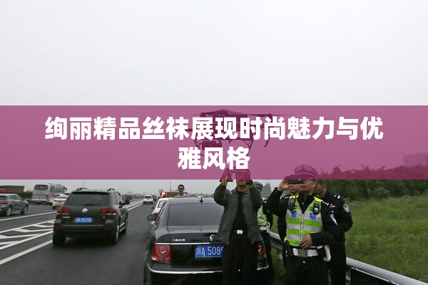 绚丽精品丝袜展现时尚魅力与优雅风格