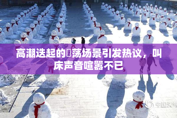 高潮迭起的婬荡场景引发热议，叫床声音喧嚣不已