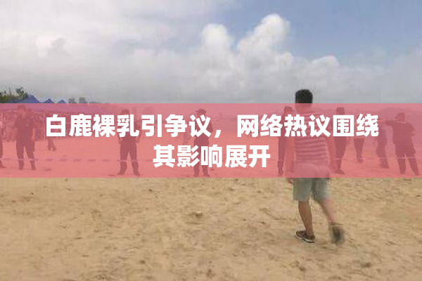 白鹿裸乳引争议，网络热议围绕其影响展开