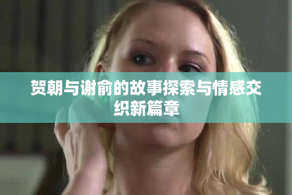 贺朝与谢俞的故事探索与情感交织新篇章