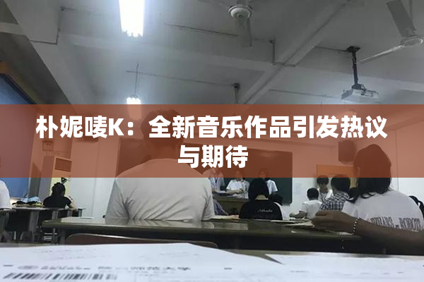 朴妮唛K：全新音乐作品引发热议与期待