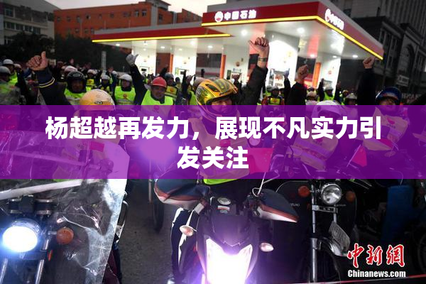 杨超越再发力，展现不凡实力引发关注