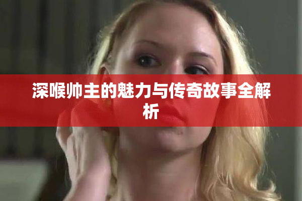 深喉帅主的魅力与传奇故事全解析