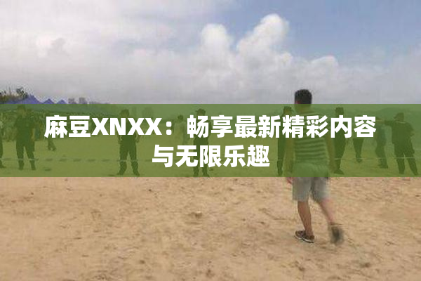 麻豆XNXX：畅享最新精彩内容与无限乐趣
