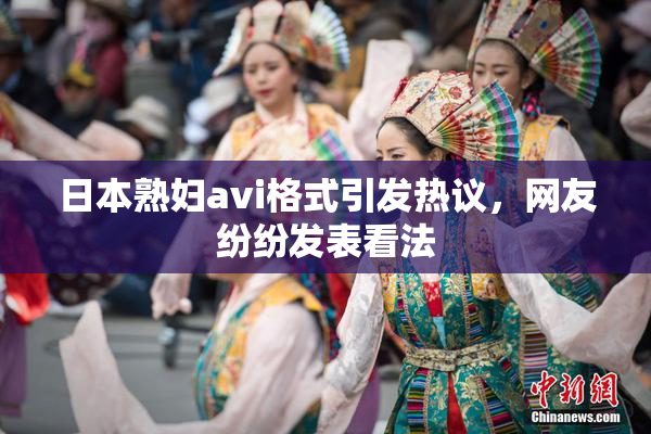 日本熟妇avi格式引发热议，网友纷纷发表看法
