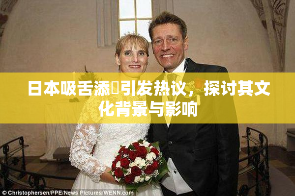 日本吸舌添泬引发热议，探讨其文化背景与影响