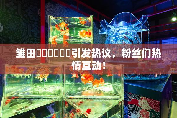 雏田❌‌❌‌❌‌引发热议，粉丝们热情互动！